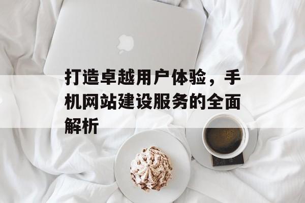 打造卓越用户体验,手机网站建设服务的全面解析 打造卓越用户体验,手机网站建设服务的全面解析