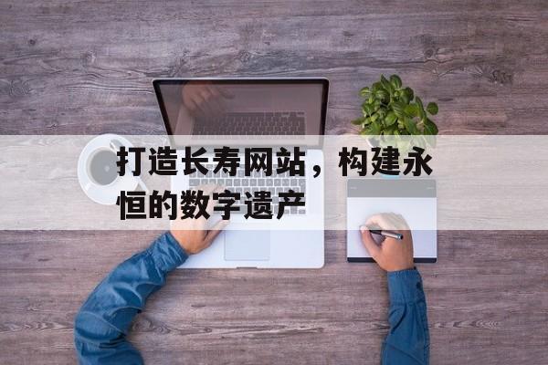 打造长寿网站,构建永恒的数字遗产 打造长寿网站,构建永恒的数字遗产