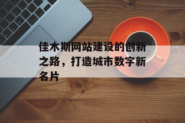 佳木斯网站建设的创新之路,打造城市数字新名片 佳木斯网站建设的创新之路,打造城市数字新名片