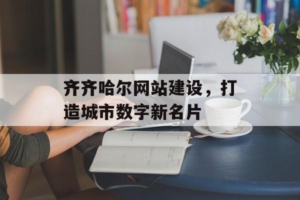 齐齐哈尔网站建设，打造城市数字新名片