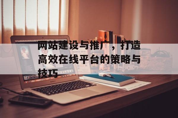 网站建设与推广,打造高效在线平台的策略与技巧 网站建设与推广,打造高效在线平台的策略与技巧