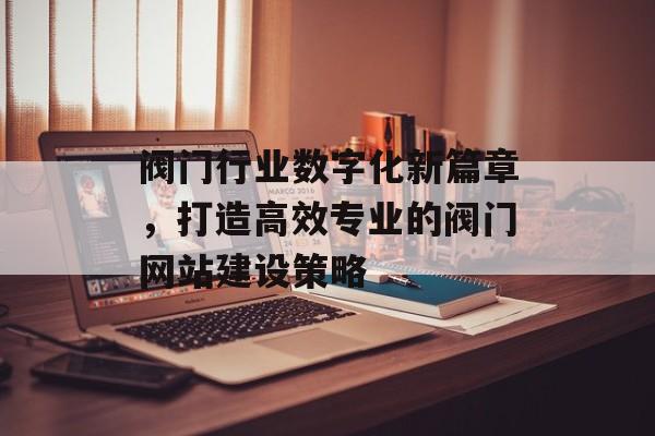 阀门行业数字化新篇章，打造高效专业的阀门网站建设策略
