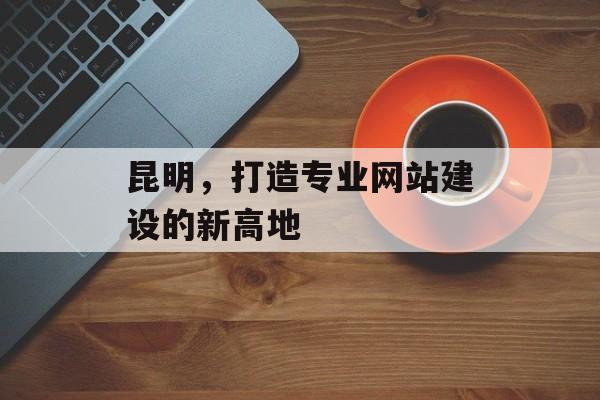 昆明，打造专业网站建设的新高地