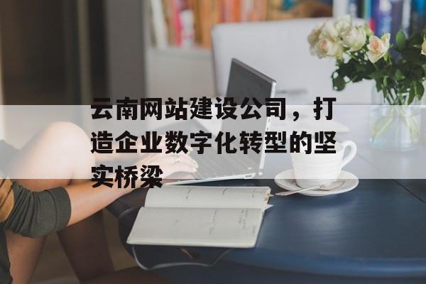 云南网站建设公司，打造企业数字化转型的坚实桥梁