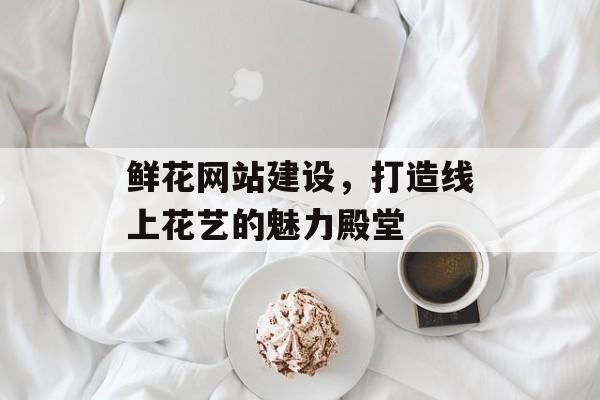 鲜花网站建设，打造线上花艺的魅力殿堂