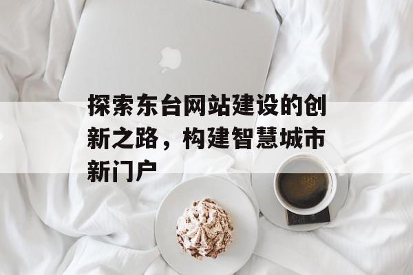 探索东台网站建设的创新之路,构建智慧城市新门户 探索东台网站建设的创新之路,构建智慧城市新门户