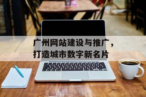 广州网站建设与推广，打造城市数字新名片