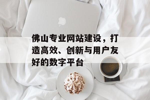佛山专业网站建设，打造高效、创新与用户友好的数字平台