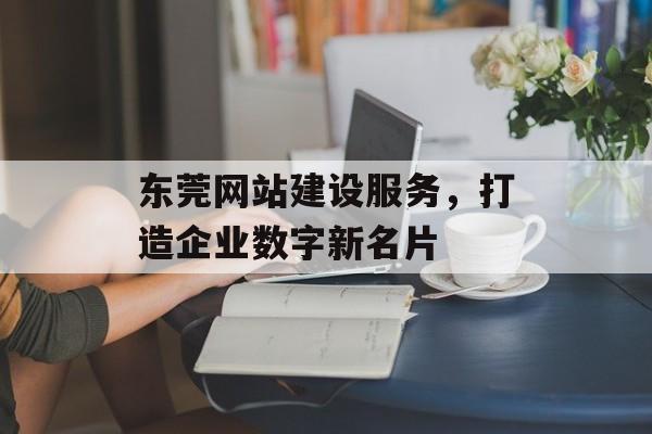 东莞网站建设服务，打造企业数字新名片