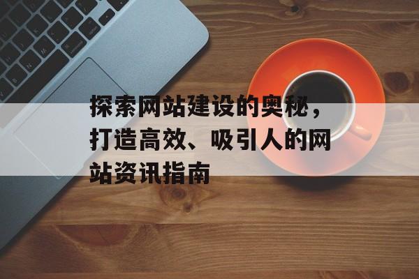 探索网站建设的奥秘，打造高效、吸引人的网站资讯指南