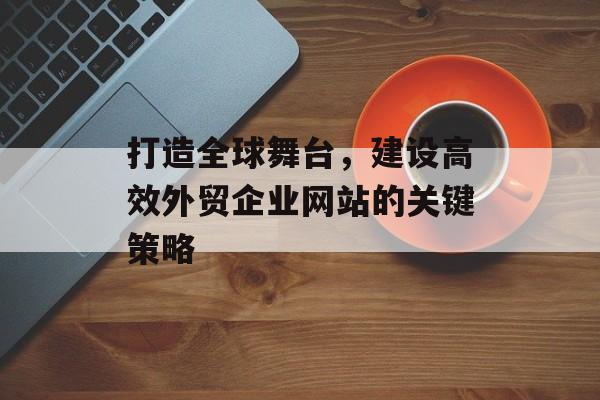 打造全球舞台，建设高效外贸企业网站的关键策略