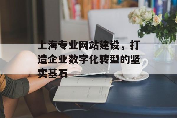 上海专业网站建设，打造企业数字化转型的坚实基石
