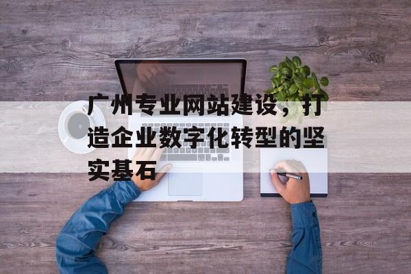 广州专业网站建设，打造企业数字化转型的坚实基石