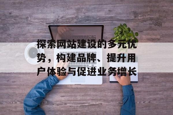 探索网站建设的多元优势，构建品牌、提升用户体验与促进业务增长
