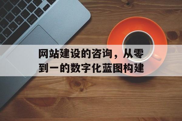 网站建设的咨询，从零到一的数字化蓝图构建