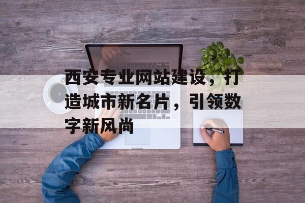 西安专业网站建设，打造城市新名片，引领数字新风尚
