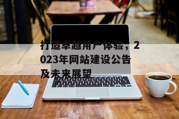 打造卓越用户体验，2023年网站建设公告及未来展望