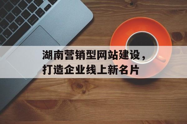 湖南营销型网站建设,打造企业线上新名片 湖南营销型网站建设,打造企业线上新名片
