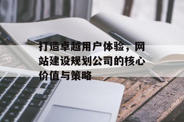 打造卓越用户体验,网站建设规划公司的核心价值与策略 打造卓越用户体验,网站建设规划公司的核心价值与策略