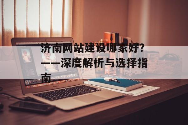 济南网站建设哪家好?——深度解析与选择指南 济南网站建设哪家好?——深度解析与选择指南