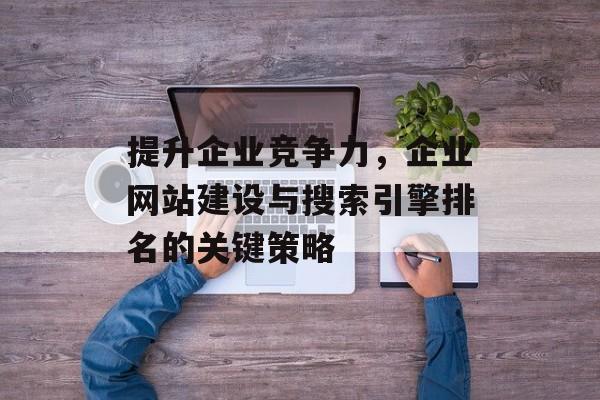 提升企业竞争力,企业网站建设与搜索引擎排名的关键策略 提升企业竞争力,企业网站建设与搜索引擎排名的关键策略