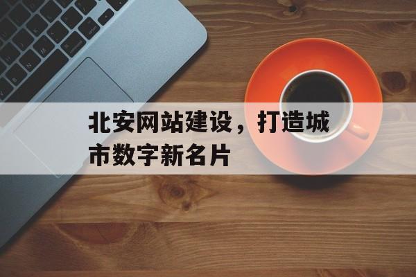 北安网站建设，打造城市数字新名片