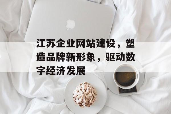 江苏企业网站建设，塑造品牌新形象，驱动数字经济发展