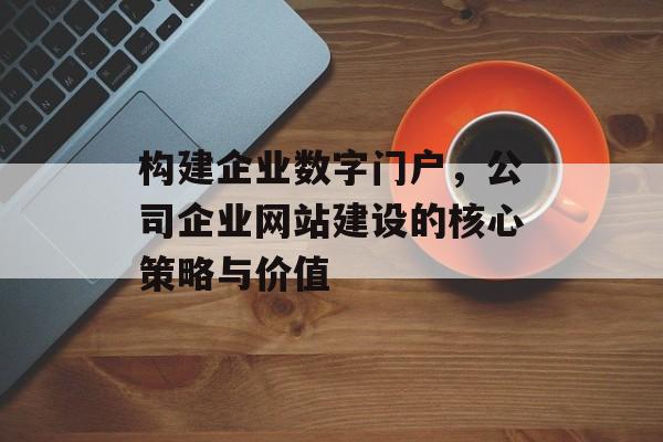 构建企业数字门户,公司企业网站建设的核心策略与价值 构建企业数字门户,公司企业网站建设的核心策略与价值