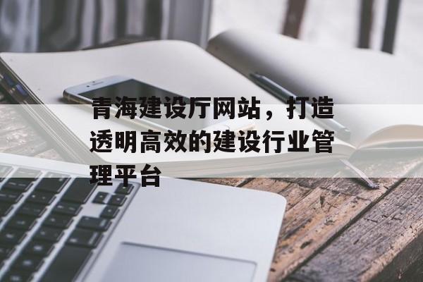 青海建设厅网站，打造透明高效的建设行业管理平台