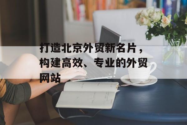 打造北京外贸新名片，构建高效、专业的外贸网站