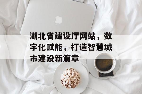 湖北省建设厅网站，数字化赋能，打造智慧城市建设新篇章