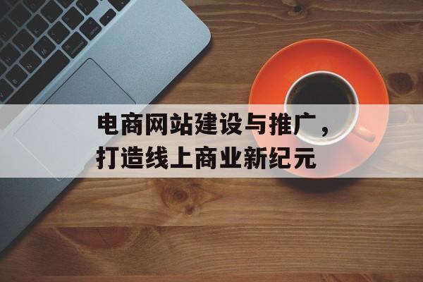 电商网站建设与推广,打造线上商业新纪元 电商网站建设与推广,打造线上商业新纪元
