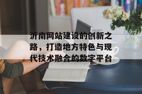 沂南网站建设的创新之路，打造地方特色与现代技术融合的数字平台