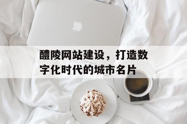 醴陵网站建设，打造数字化时代的城市名片