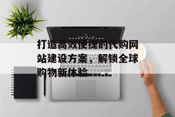 打造高效便捷的代购网站建设方案，解锁全球购物新体验