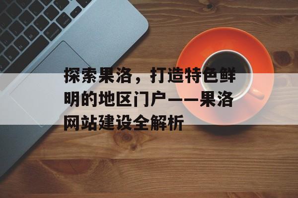 探索果洛,打造特色鲜明的地区门户——果洛网站建设全解析 探索果洛,打造特色鲜明的地区门户——果洛网站建设全解析
