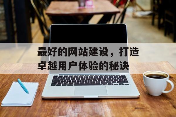 最好的网站建设,打造卓越用户体验的秘诀 最好的网站建设,打造卓越用户体验的秘诀