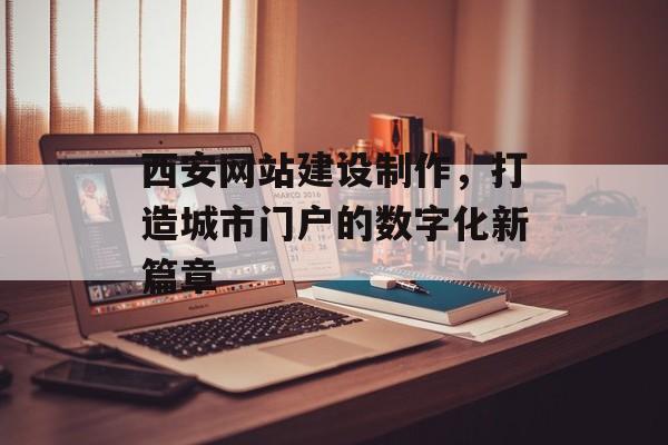 西安网站建设制作，打造城市门户的数字化新篇章