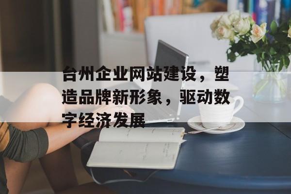 台州企业网站建设，塑造品牌新形象，驱动数字经济发展